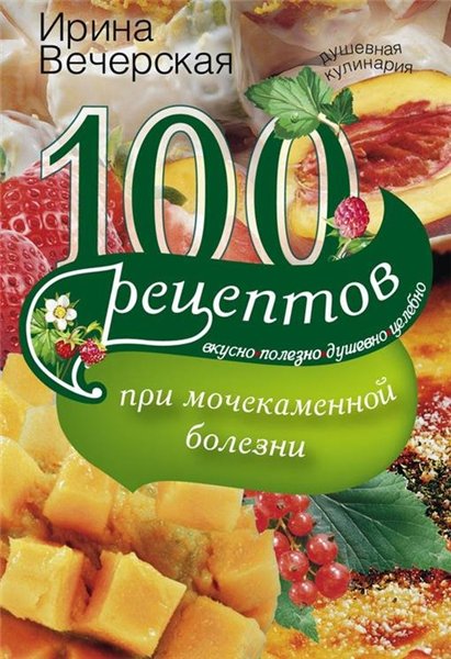 Ирина Вечерская. 100 рецептов при мочекаменной болезни. Вкусно, полезно, душевно, целебно